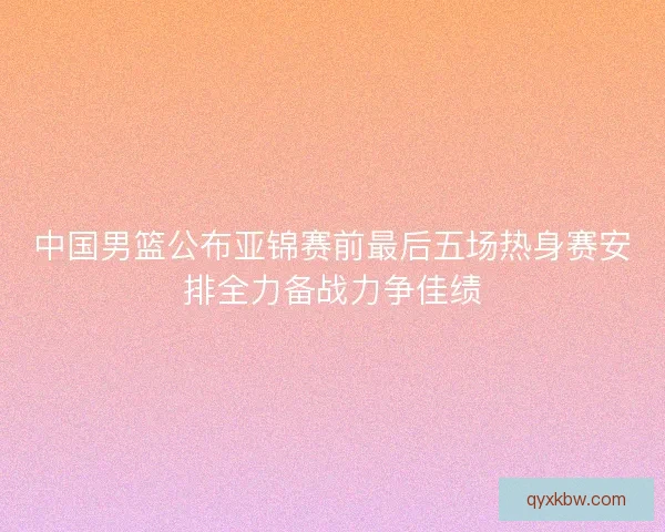中国男篮公布亚锦赛前最后五场热身赛安排全力备战力争佳绩