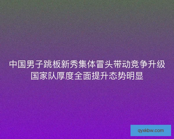 中国男子跳板新秀集体冒头带动竞争升级国家队厚度全面提升态势明显